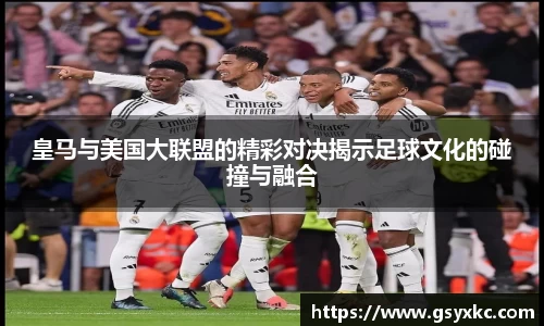 皇马与美国大联盟的精彩对决揭示足球文化的碰撞与融合